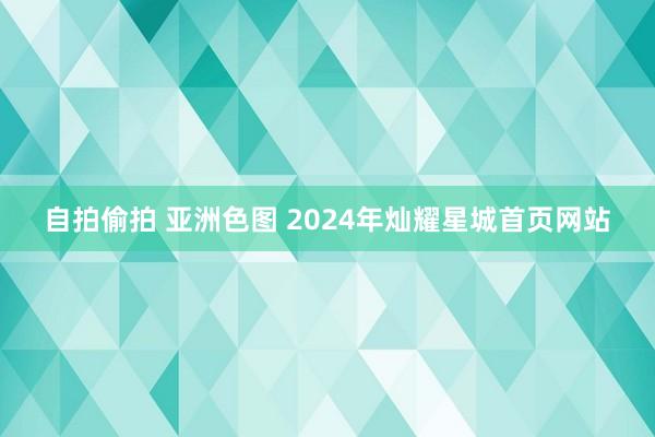 自拍偷拍 亚洲色图 2024年灿耀星城首页网站