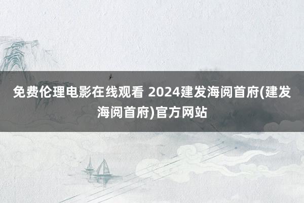 免费伦理电影在线观看 2024建发海阅首府(建发海阅首府)官方网站