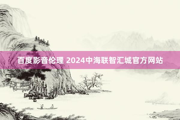 百度影音伦理 2024中海联智汇城官方网站