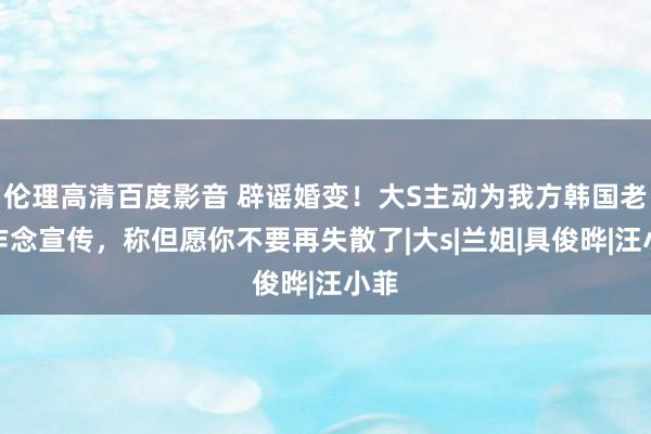 伦理高清百度影音 辟谣婚变！大S主动为我方韩国老公作念宣传，称但愿你不要再失散了|大s|兰姐|具俊晔|汪小菲