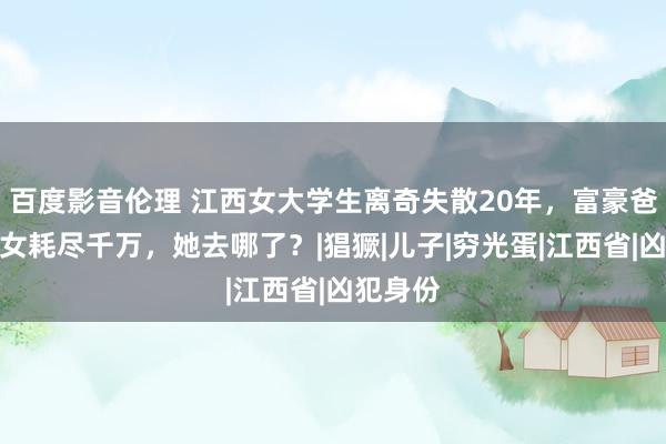 百度影音伦理 江西女大学生离奇失散20年，富豪爸爸为寻女耗尽千万，她去哪了？|猖獗|儿子|穷光蛋|江西省|凶犯身份