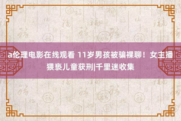 a伦理电影在线观看 11岁男孩被骗裸聊！女主播猥亵儿童获刑|千里迷收集