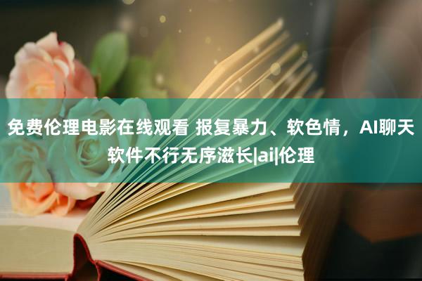 免费伦理电影在线观看 报复暴力、软色情，AI聊天软件不行无序滋长|ai|伦理