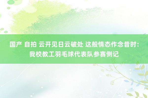 国产 自拍 云开见日云破处 这般情态作念昔时：我校教工羽毛球代表队参赛侧记