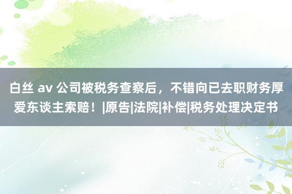 白丝 av 公司被税务查察后，不错向已去职财务厚爱东谈主索赔！|原告|法院|补偿|税务处理决定书