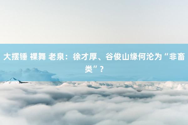 大摆锤 裸舞 老泉：徐才厚、谷俊山缘何沦为“非畜类”？