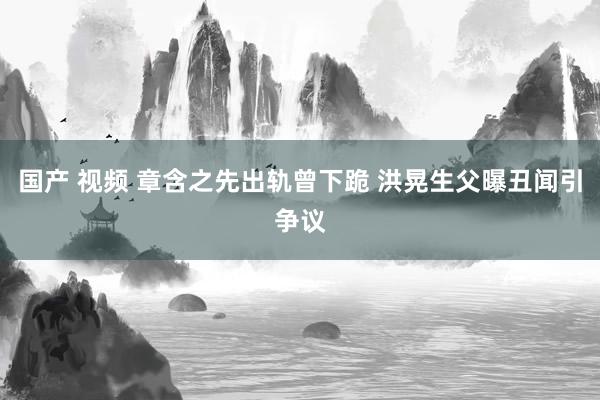 国产 视频 章含之先出轨曾下跪 洪晃生父曝丑闻引争议