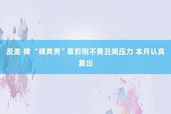 反差 裸 “裸奔男”草剪刚不畏丑闻压力 本月认真复出