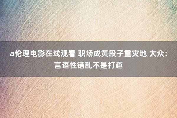 a伦理电影在线观看 职场成黄段子重灾地 大众：言语性错乱不是打趣