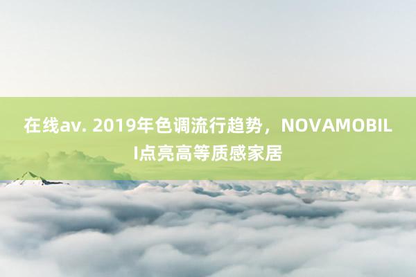 在线av. 2019年色调流行趋势，NOVAMOBILI点亮高等质感家居