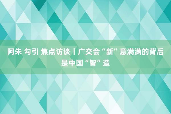 阿朱 勾引 焦点访谈丨广交会“新”意满满的背后是中国“智”造