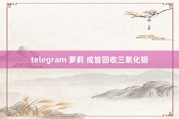 telegram 萝莉 成皆回收三氧化钼