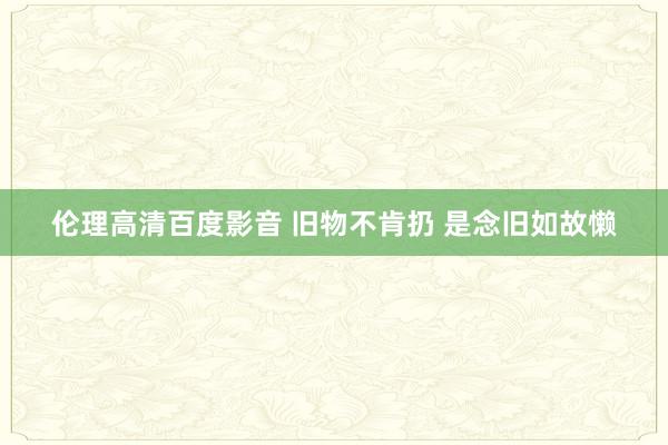 伦理高清百度影音 旧物不肯扔 是念旧如故懒