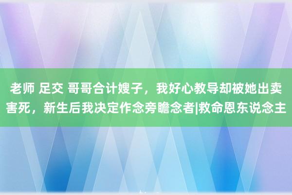 老师 足交 哥哥合计嫂子，我好心教导却被她出卖害死，新生后我决定作念旁瞻念者|救命恩东说念主