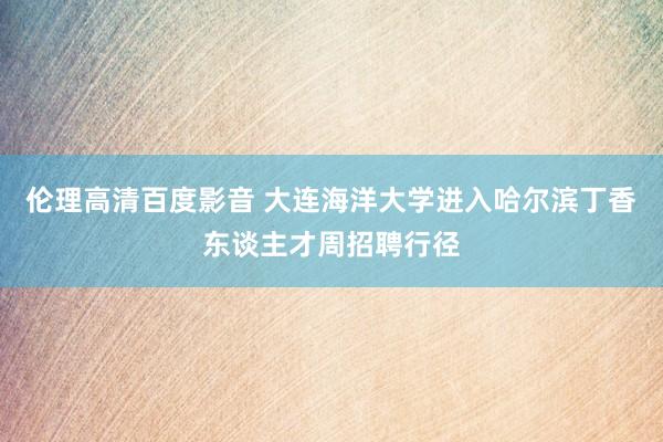 伦理高清百度影音 大连海洋大学进入哈尔滨丁香东谈主才周招聘行径