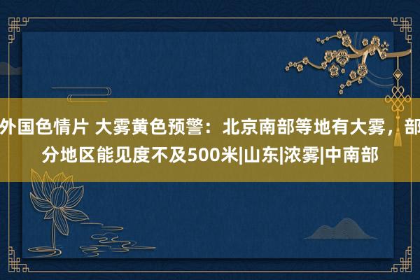 外国色情片 大雾黄色预警：北京南部等地有大雾，部分地区能见度不及500米|山东|浓雾|中南部