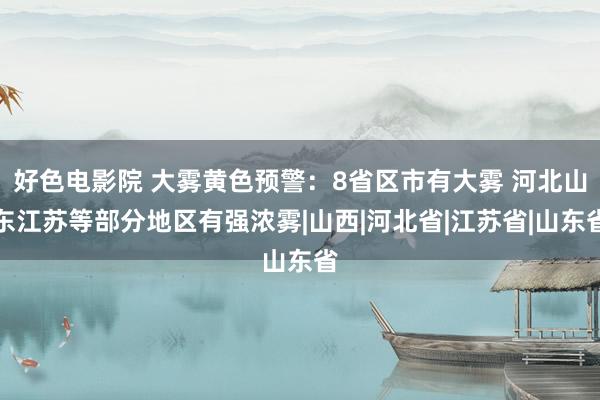 好色电影院 大雾黄色预警：8省区市有大雾 河北山东江苏等部分地区有强浓雾|山西|河北省|江苏省|山东省