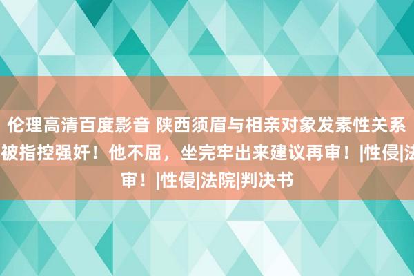 伦理高清百度影音 陕西须眉与相亲对象发素性关系5个月后，被指控强奸！他不屈，坐完牢出来建议再审！|性侵|法院|判决书