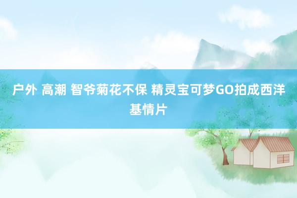 户外 高潮 智爷菊花不保 精灵宝可梦GO拍成西洋基情片