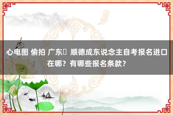 心电图 偷拍 广东‌顺德成东说念主自考报名进口在哪？有哪些报名条款？