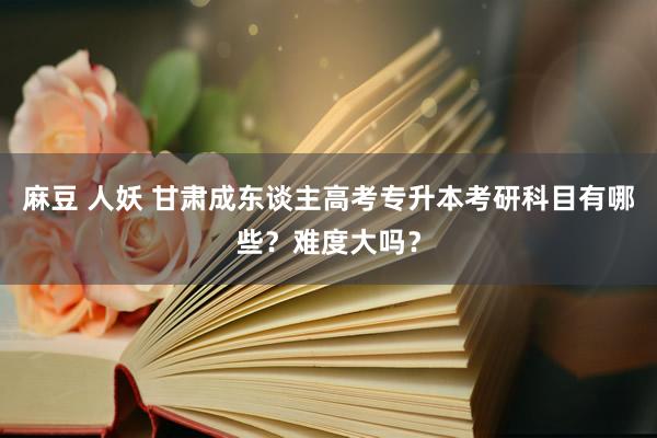 麻豆 人妖 甘肃成东谈主高考专升本考研科目有哪些？难度大吗？