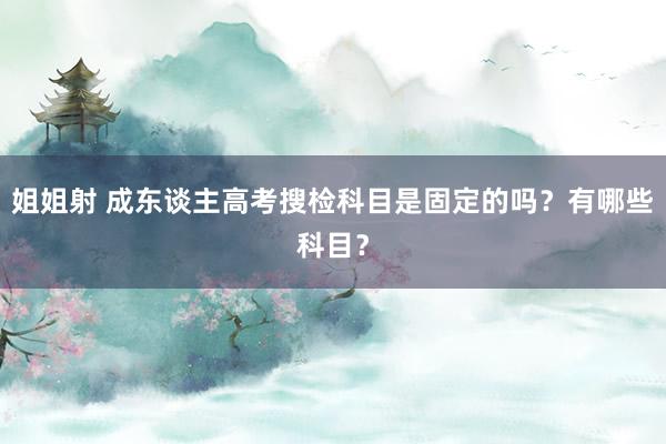 姐姐射 成东谈主高考搜检科目是固定的吗？有哪些科目？