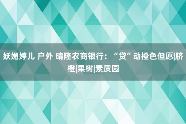 妖媚婷儿 户外 晴隆农商银行：“贷”动橙色但愿|脐橙|果树|素质园