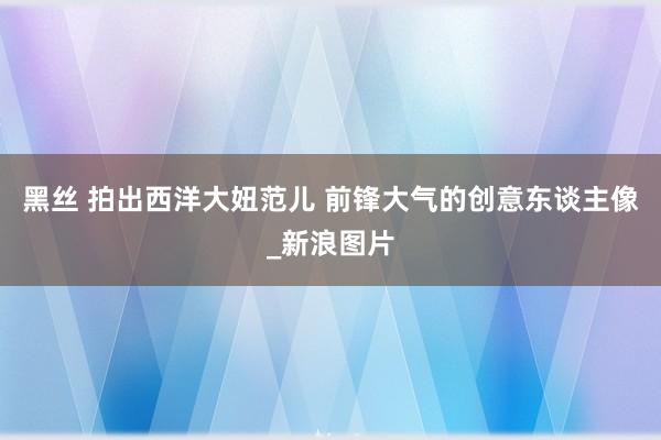 黑丝 拍出西洋大妞范儿 前锋大气的创意东谈主像_新浪图片