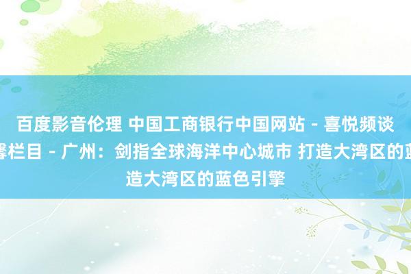 百度影音伦理 中国工商银行中国网站－喜悦频谈－柳宁馨栏目－广州：剑指全球海洋中心城市 打造大湾区的蓝色引擎