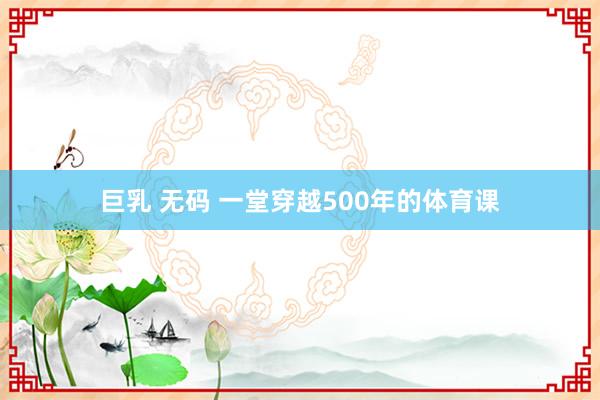 巨乳 无码 一堂穿越500年的体育课