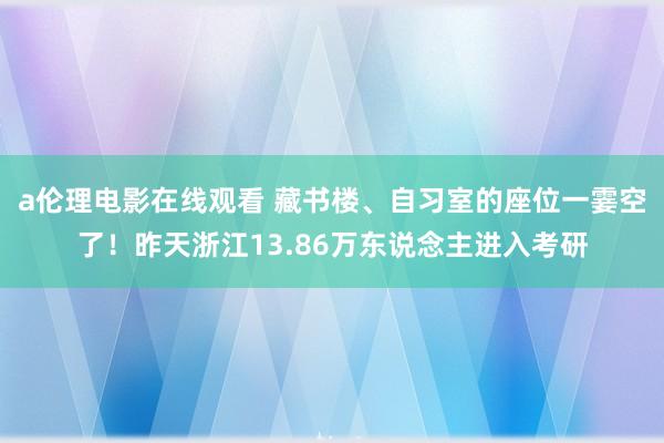 a伦理电影在线观看 藏书楼、自习室的座位一霎空了！昨天浙江13.86万东说念主进入考研