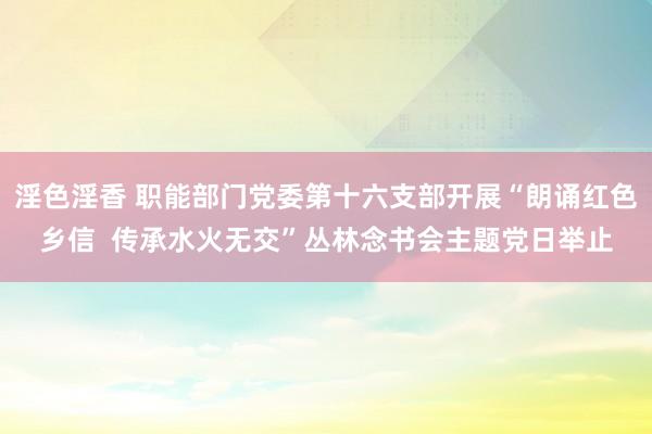 淫色淫香 职能部门党委第十六支部开展“朗诵红色乡信  传承水火无交”丛林念书会主题党日举止