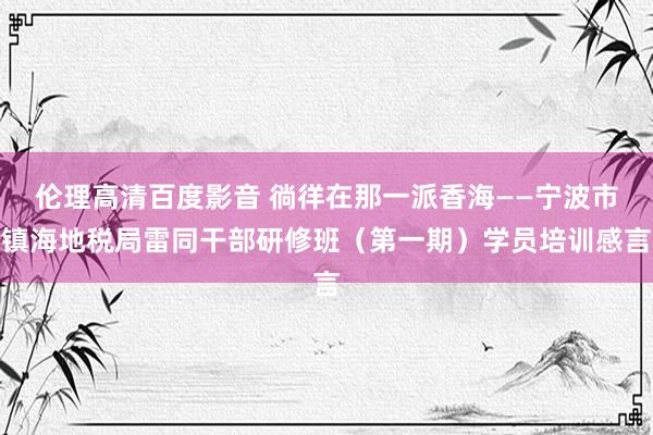 伦理高清百度影音 徜徉在那一派香海——宁波市镇海地税局雷同干部研修班（第一期）学员培训感言